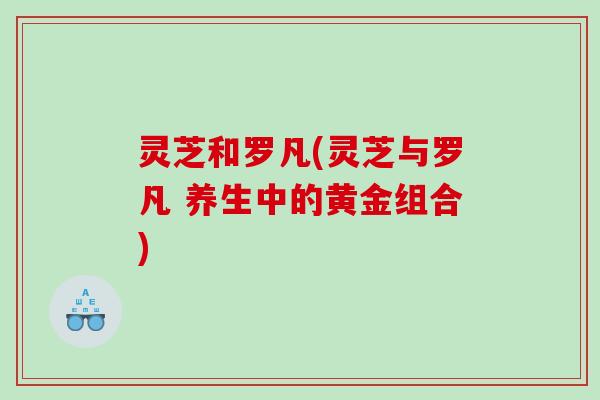 灵芝和罗凡(灵芝与罗凡 养生中的黄金组合)