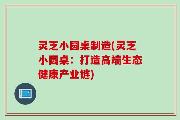 灵芝小圆桌制造(灵芝小圆桌：打造高端生态健康产业链)
