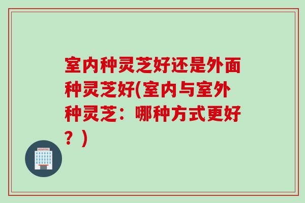 室内种灵芝好还是外面种灵芝好(室内与室外种灵芝：哪种方式更好？)