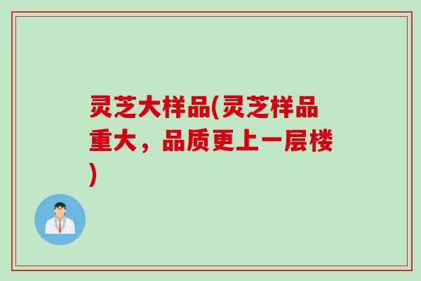 灵芝大样品(灵芝样品重大，品质更上一层楼)