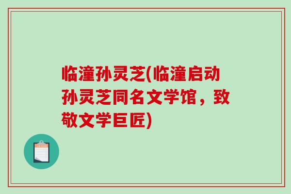临潼孙灵芝(临潼启动孙灵芝同名文学馆，致敬文学巨匠)