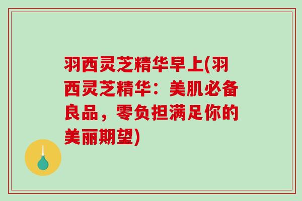 羽西灵芝精华早上(羽西灵芝精华：美肌必备良品，零负担满足你的美丽期望)