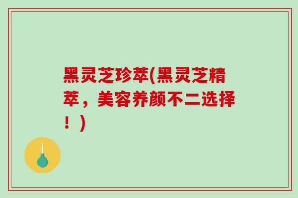 黑灵芝珍萃(黑灵芝精萃，美容养颜不二选择！)