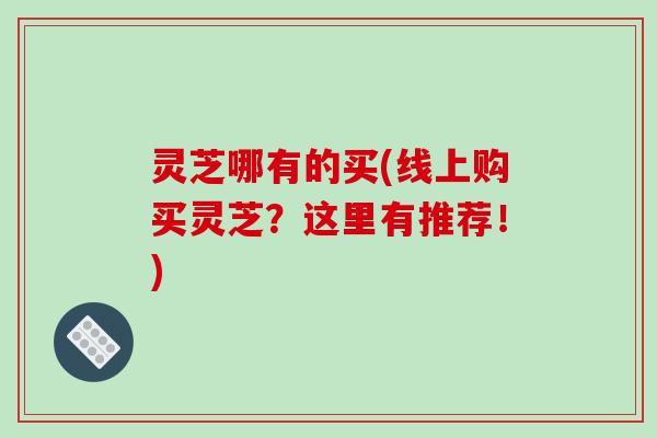 灵芝哪有的买(线上购买灵芝？这里有推荐！)