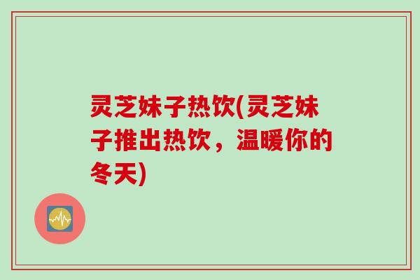 灵芝妹子热饮(灵芝妹子推出热饮，温暖你的冬天)