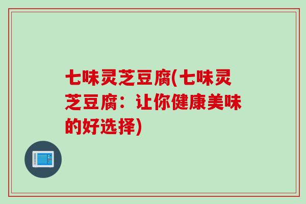 七味灵芝豆腐(七味灵芝豆腐：让你健康美味的好选择)
