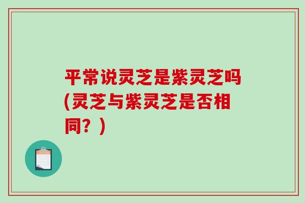平常说灵芝是紫灵芝吗(灵芝与紫灵芝是否相同？)