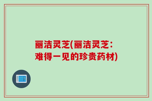 丽洁灵芝(丽洁灵芝：难得一见的珍贵药材)