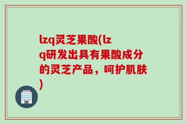 lzq灵芝果酸(lzq研发出具有果酸成分的灵芝产品，呵护肌肤)
