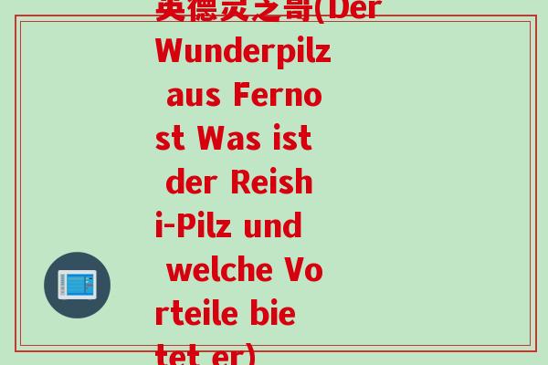 英德灵芝哥(Der Wunderpilz aus Fernost Was ist der Reishi-Pilz und welche Vorteile bietet er)