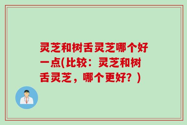 灵芝和树舌灵芝哪个好一点(比较：灵芝和树舌灵芝，哪个更好？)