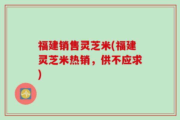 福建销售灵芝米(福建灵芝米热销，供不应求)