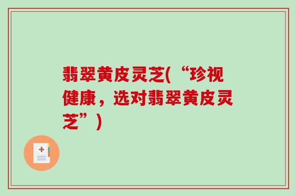 翡翠黄皮灵芝(“珍视健康，选对翡翠黄皮灵芝”)