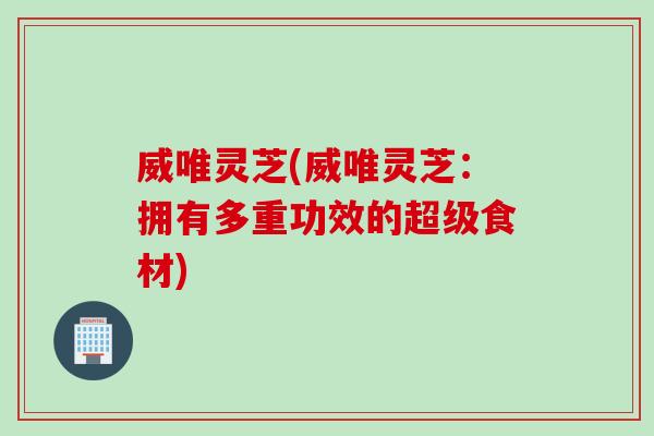 威唯灵芝(威唯灵芝：拥有多重功效的超级食材)