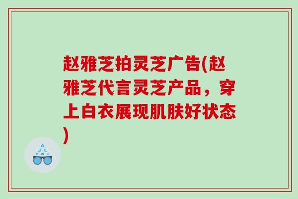 赵雅芝拍灵芝广告(赵雅芝代言灵芝产品，穿上白衣展现肌肤好状态)