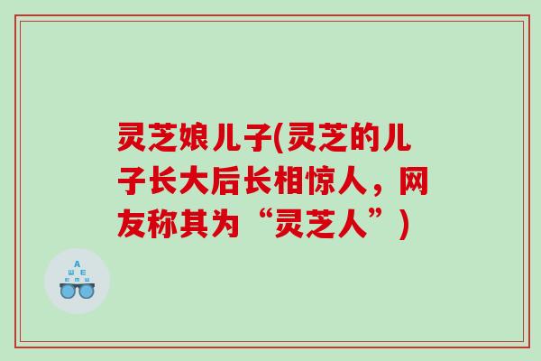 灵芝娘儿子(灵芝的儿子长大后长相惊人，网友称其为“灵芝人”)