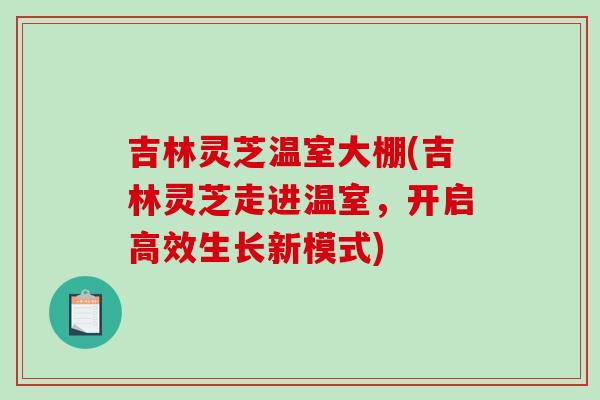 吉林灵芝温室大棚(吉林灵芝走进温室，开启高效生长新模式)