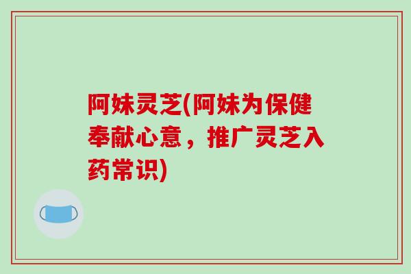 阿妹灵芝(阿妹为保健奉献心意，推广灵芝入药常识)