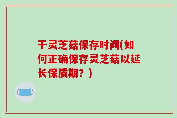 干灵芝菇保存时间(如何正确保存灵芝菇以延长保质期？)