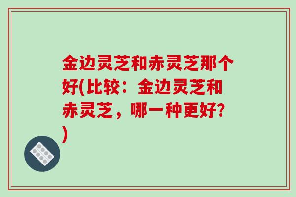 金边灵芝和赤灵芝那个好(比较：金边灵芝和赤灵芝，哪一种更好？)