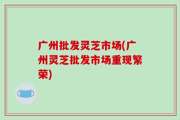 广州批发灵芝市场(广州灵芝批发市场重现繁荣)