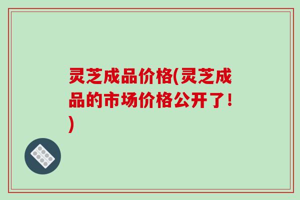 灵芝成品价格(灵芝成品的市场价格公开了！)