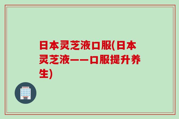 日本灵芝液口服(日本灵芝液——口服提升养生)