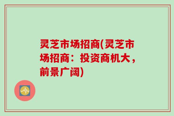 灵芝市场招商(灵芝市场招商:投资商机大,前景广阔) 灵芝市场招商(灵芝市场招商:投资商机大,前景广阔)