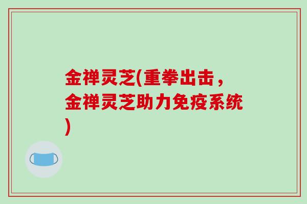金禅灵芝(重拳出击，金禅灵芝助力免疫系统)