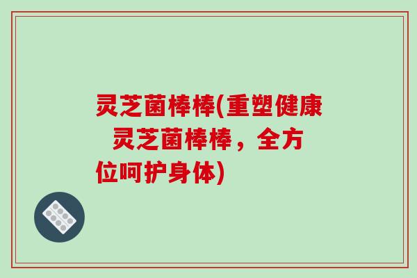 灵芝菌棒棒(重塑健康  灵芝菌棒棒，全方位呵护身体)