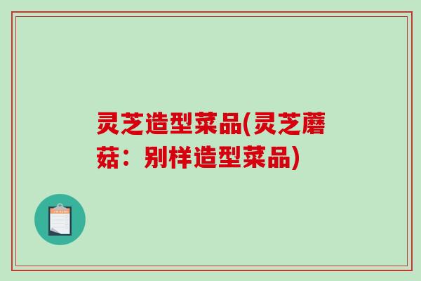 灵芝造型菜品(灵芝蘑菇：别样造型菜品)