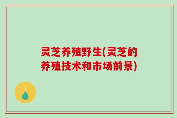 灵芝养殖野生(灵芝的养殖技术和市场前景)