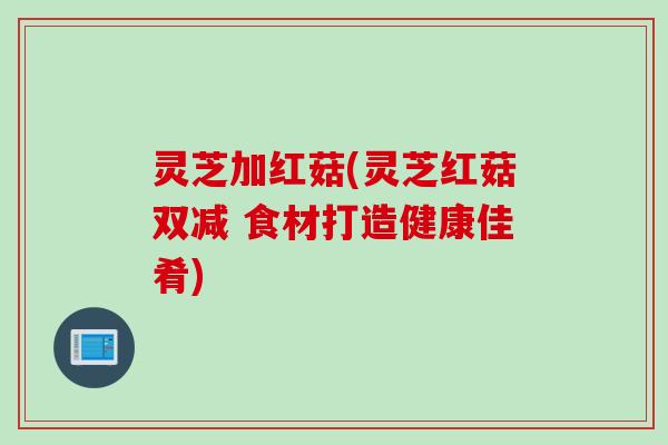 灵芝加红菇(灵芝红菇双减 食材打造健康佳肴)