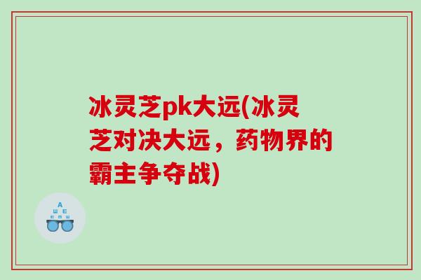 冰灵芝pk大远(冰灵芝对决大远，药物界的霸主争夺战)