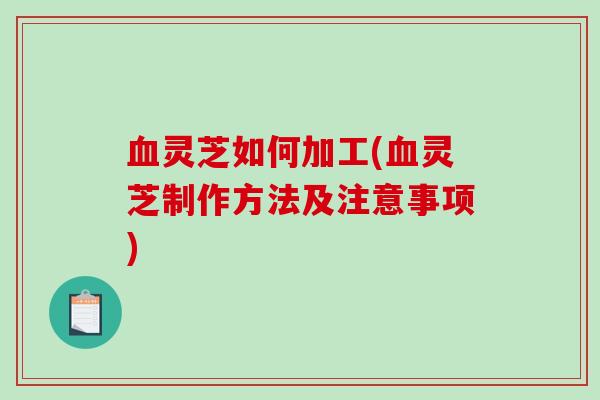 血灵芝如何加工(血灵芝制作方法及注意事项)