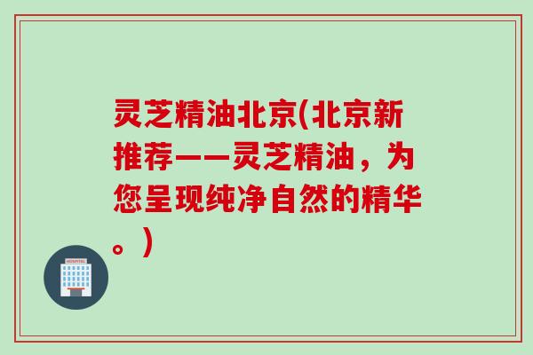 灵芝精油北京(北京新推荐——灵芝精油，为您呈现纯净自然的精华。)