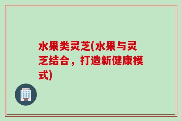 水果类灵芝(水果与灵芝结合，打造新健康模式)