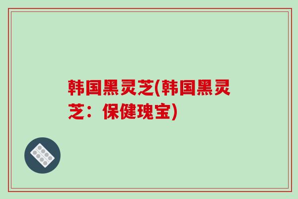 韩国黑灵芝(韩国黑灵芝：保健瑰宝)