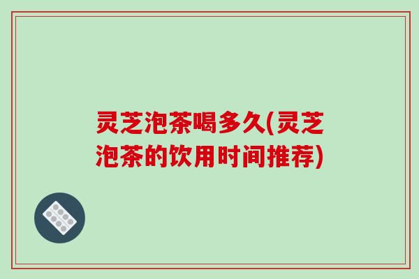 灵芝泡茶喝多久(灵芝泡茶的饮用时间推荐)