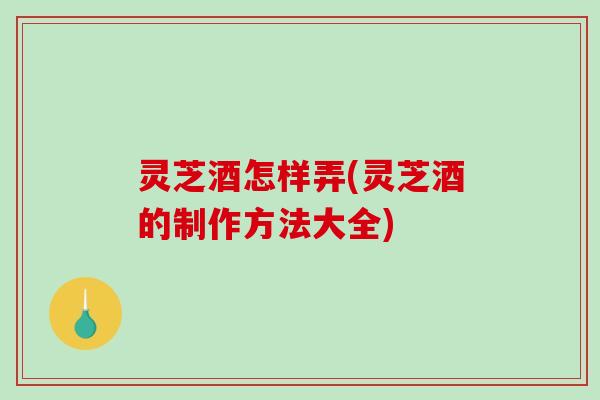 灵芝酒怎样弄(灵芝酒的制作方法大全)