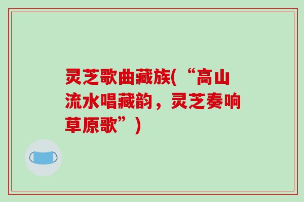 灵芝歌曲藏族(“高山流水唱藏韵，灵芝奏响草原歌”)
