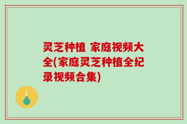 灵芝种植 家庭视频大全(家庭灵芝种植全纪录视频合集)