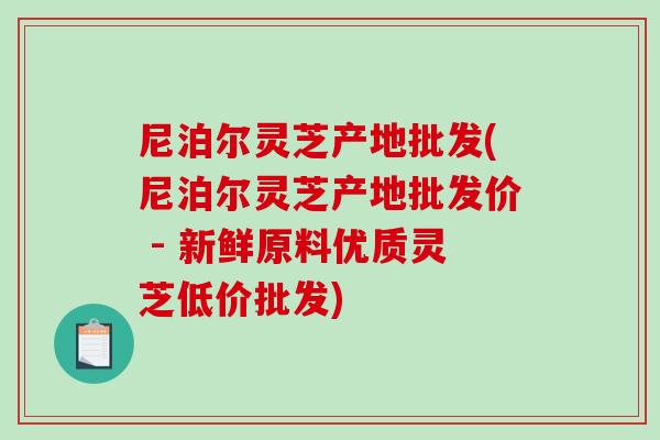 尼泊尔灵芝产地批发(尼泊尔灵芝产地批发价 - 新鲜原料优质灵芝低价批发)