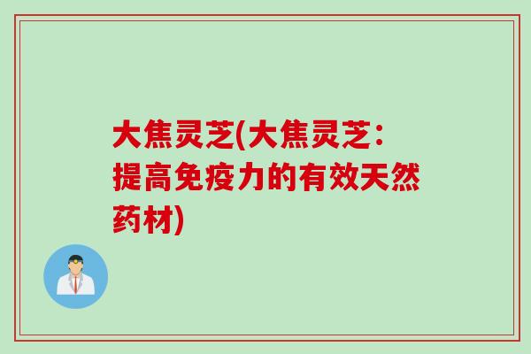 大焦灵芝(大焦灵芝：提高免疫力的有效天然药材)