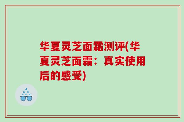 华夏灵芝面霜测评(华夏灵芝面霜：真实使用后的感受)