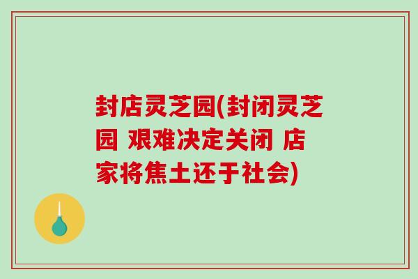 封店灵芝园(封闭灵芝园 艰难决定关闭 店家将焦土还于社会)
