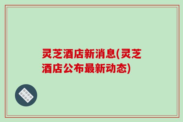灵芝酒店新消息(灵芝酒店公布最新动态)