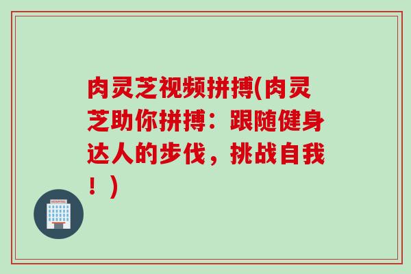 肉灵芝视频拼搏(肉灵芝助你拼搏：跟随健身达人的步伐，挑战自我！)