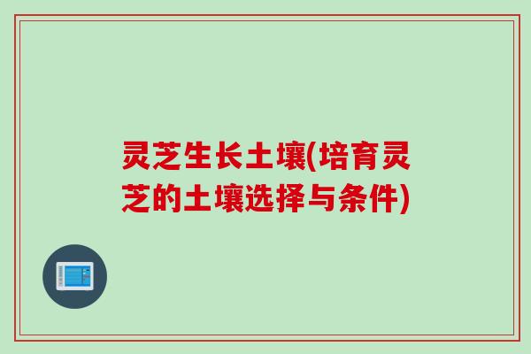 灵芝生长土壤(培育灵芝的土壤选择与条件)