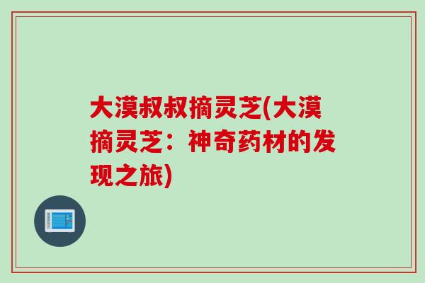 大漠叔叔摘灵芝(大漠摘灵芝：神奇药材的发现之旅)